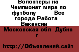 Волонтеры на Чемпионат мира по футболу 2018. - Все города Работа » Вакансии   . Московская обл.,Дубна г.